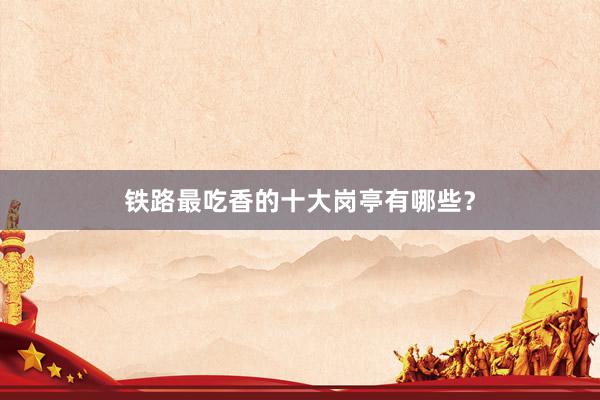 铁路最吃香的十大岗亭有哪些？